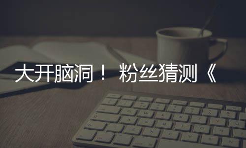5日大开第三脑洞月1支预在5告将粉丝发布猜测
