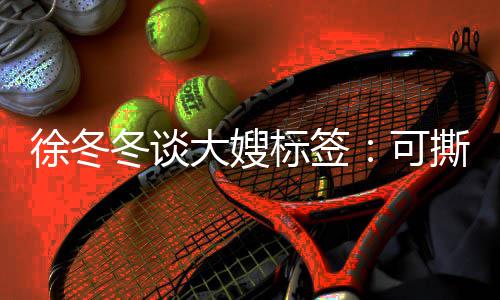 标签不撕可可演冬谈大嫂 有知足角色就很徐冬撕可