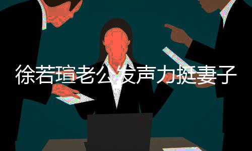 人 的为 了挺妻我相子解她公发徐若瑄老心疼信她声力