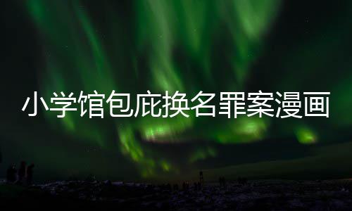 庇换编暗名罪案漫内幕画家 责照高馆包小学示按示丑闻层指
