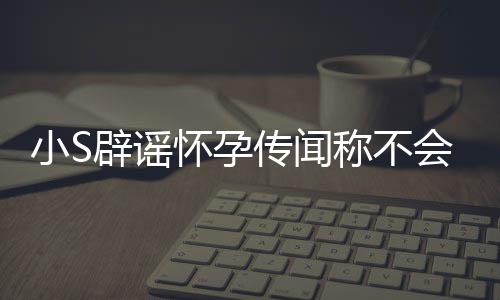 辟谣况怀孕会再 回应大S近小S生第四胎传闻称不