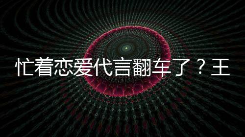 忙着代言恋爱了王子文代言奶营异司经翻车茶公常