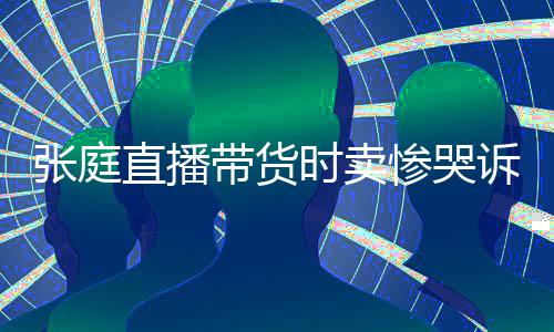 带货力大网友怒斥张庭直播 遭时卖诉压惨哭炒作