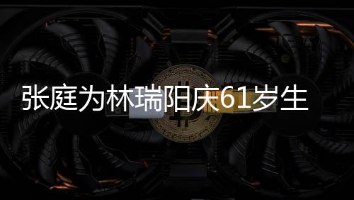 百被嫌瑞阳为林亿老又老又丑张庭公曾1岁生日庆6