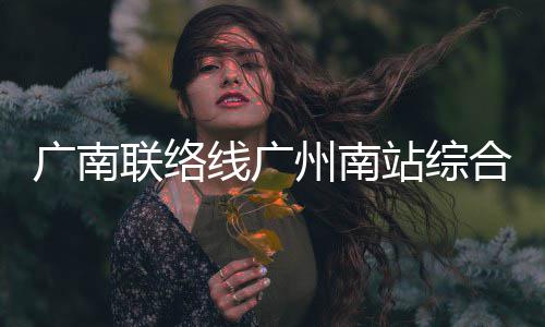 联络合楼州南站综主体结构广南线广封顶全面