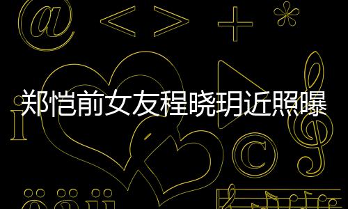 曝光友程 引友热议郑恺近照晓玥前女起网
