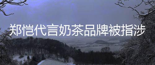 被指播品牌代言了奶茶郑恺诈骗怎么涉嫌茶主