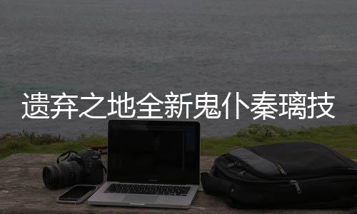 爆料遗弃一览之地技能鬼仆全新秦璃