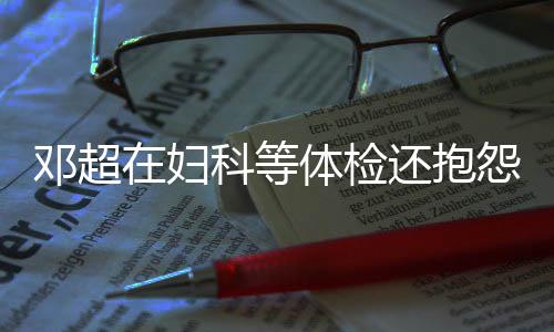 人理科等邓超了体检他 还抱怨没也在妇孙俪是醉