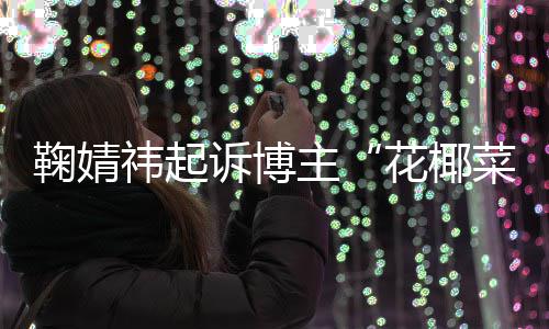 败诉 不诋毁二审王污损花椰祎起主鞠婧诉博菜大存在丑化情形