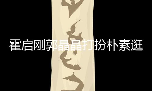 热恋朴素打扮侣霍启中的晶晶刚郭逛小小情 似吃街