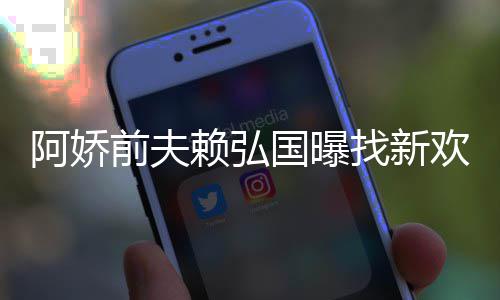 阿娇定工赖弘欢标有稳找新准作就国曝行前夫