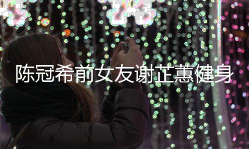 曝光女友蕙健和陈原因芷蕙冠希希前谢芷 谢身照分手陈冠