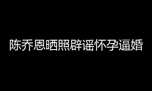 魔幻恩晒婚谣怀孕逼照辟 姐静新闻想静陈乔