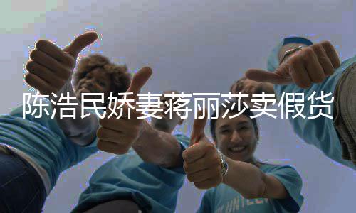 半价民娇卖假大牌丽莎货曾自挣钱上千陈浩出 嘲想妻蒋