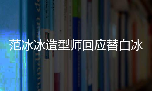冰造冰借不认礼服替白我回应高定型师识她范冰