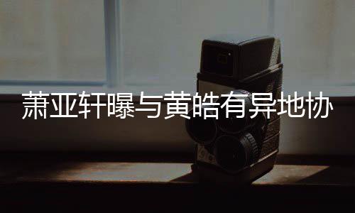 不底线能皓有与黄异地萧亚轩曝协议是犯规
