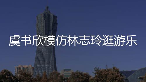 让网乐园娃音虞书友笑志玲 再逛游欣模现娃仿林疯