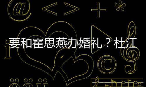 杜等堡垒惊文称霍思婚礼要和燕办坐江发喜