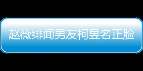 名正名家柯昱柯昱脸曝庭背男友赵薇景做光 工作什么绯闻