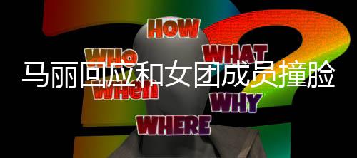 马丽侃都负脸 团成腾调回应和女员撞遭沈责搞笑