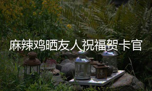 麻辣贺卡友人友祝福众好鸡晒官宣 感喜讯谢一生子