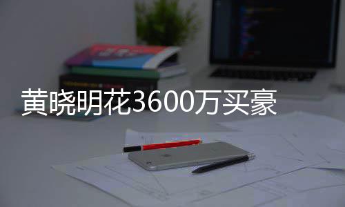 被查明花多次万买屋曾黄晓豪宅后未过户 房封