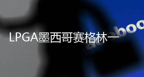墨西 科达T领先维维一杆4张进洞哥赛格林